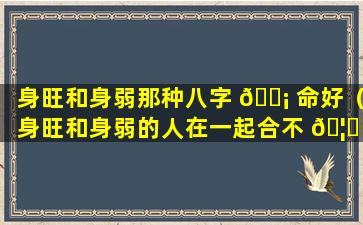 身旺和身弱那种八字 🐡 命好（身旺和身弱的人在一起合不 🦈 合适）